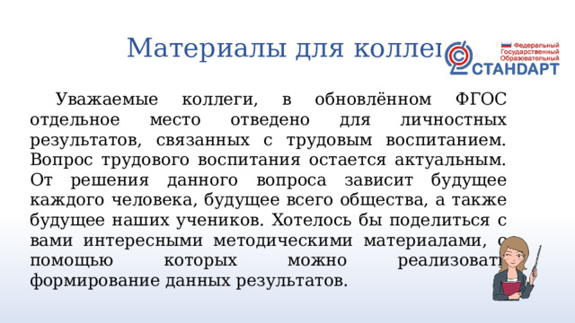 Материалы для коллег Уважаемые коллеги, в обновлённом ФГОС отдельное место отведено для личностных результатов, связанных с трудовым воспитанием. Вопрос трудового воспитания остается актуальным. От решения данного вопроса зависит будущее каждого человека, будущее всего общества, а также будущее наших учеников. Хотелось бы поделиться с вами интересными методическими материалами, с помощью которых можно реализовать формирование данных результатов. 