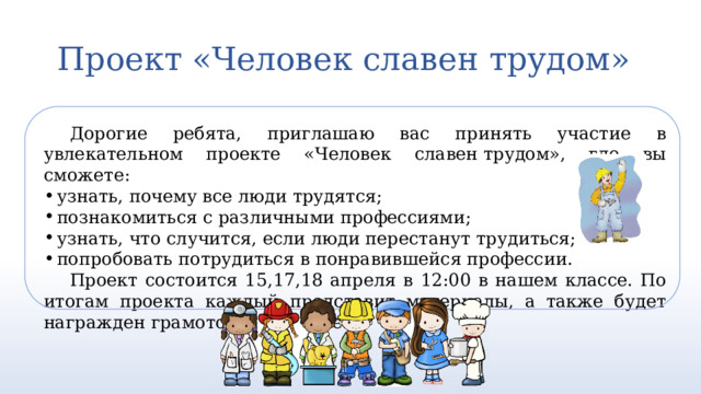 Проект «Человек славен трудом»   Дорогие ребята, приглашаю вас принять участие в увлекательном проекте «Человек славен трудом», где вы сможете: узнать, почему все люди трудятся; познакомиться с различными профессиями; узнать, что случится, если люди перестанут трудиться; попробовать потрудиться в понравившейся профессии. Проект состоится 15,17,18 апреля в 12:00 в нашем классе. По итогам проекта каждый представит материалы, а также будет награжден грамотой за участие. 