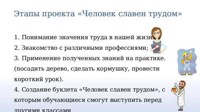 Этапы проекта «Человек славен трудом»   1. Понимание значения труда в нашей жизни; 2. Знакомство с различными профессиями; 3. Применение полученных знаний на практике. (посадить дерево, сделать кормушку, провести короткий урок). 4. Создание буклета «Человек славен трудом», с которым обучающиеся смогут выступить перед другими классами.   