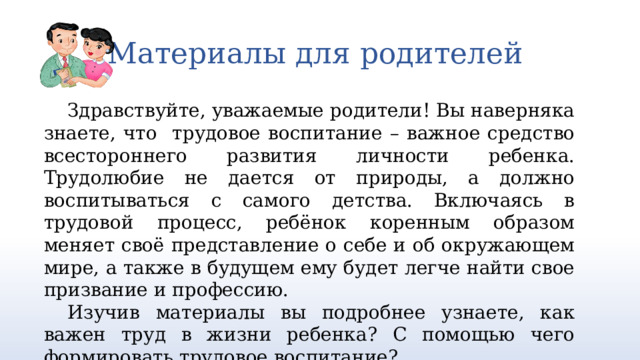 Материалы для родителей Здравствуйте, уважаемые родители! Вы наверняка знаете, что трудовое воспитание – важное средство всестороннего развития личности ребенка. Трудолюбие не дается от природы, а должно воспитываться с самого детства. Включаясь в трудовой процесс, ребёнок коренным образом меняет своё представление о себе и об окружающем мире, а также в будущем ему будет легче найти свое призвание и профессию. Изучив материалы вы подробнее узнаете, как важен труд в жизни ребенка? С помощью чего формировать трудовое воспитание? 