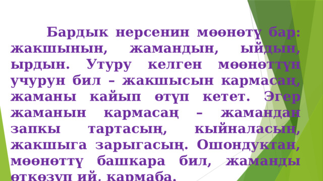  Бардык нерсенин мөөнөтү бар: жакшынын, жамандын, ыйдын, ырдын. Утуру келген мөөнөттүн учурун бил – жакшысын кармасаң, жаманы кайып өтүп кетет. Эгер жаманын кармасаң – жамандан запкы тартасың, кыйналасың, жакшыга зарыгасың. Ошондуктан, мөөнөттү башкара бил, жаманды өткөзүп ий, кармаба. 