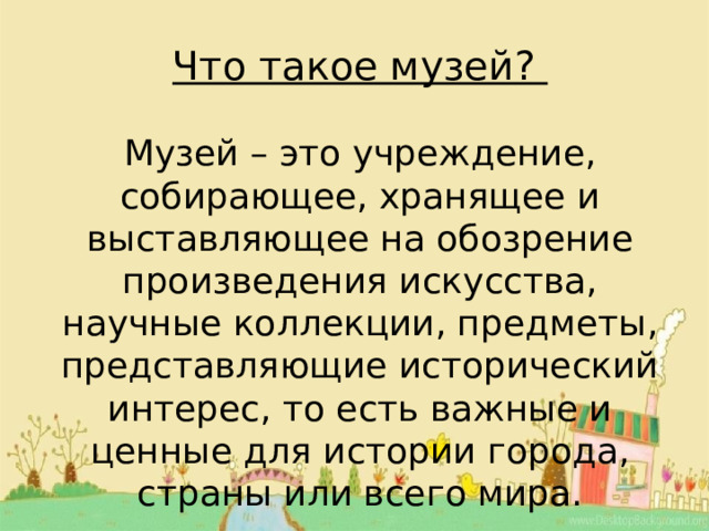 Что такое музей? Музей – это учреждение, собирающее, хранящее и выставляющее на обозрение произведения искусства, научные коллекции, предметы, представляющие исторический интерес, то есть важные и ценные для истории города, страны или всего мира. 