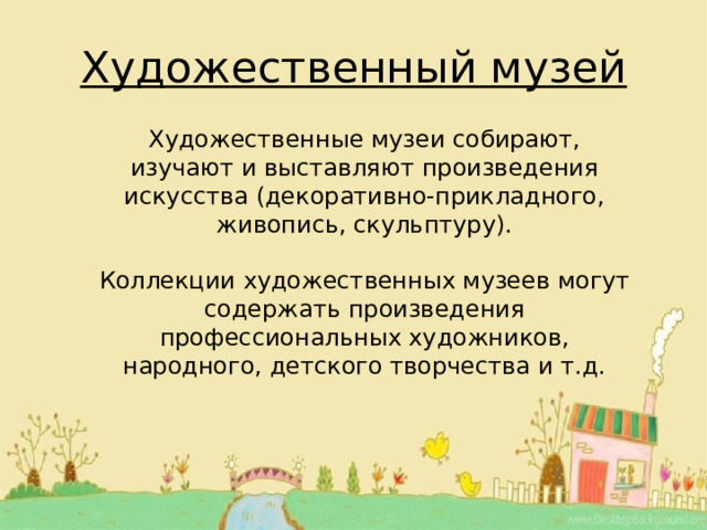 Художественный музей Художественные музеи собирают, изучают и выставляют произведения искусства (декоративно-прикладного, живопись, скульптуру). Коллекции художественных музеев могут содержать произведения профессиональных художников, народного, детского творчества и т.д. 