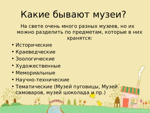 Какие бывают музеи? На свете очень много разных музеев, но их можно разделить по предметам, которые в них хранятся: Исторические Краеведческие Зоологические Художественные Мемориальные Научно-технические Тематические (Музей пуговицы, Музей самоваров, музей шоколада и пр.) 