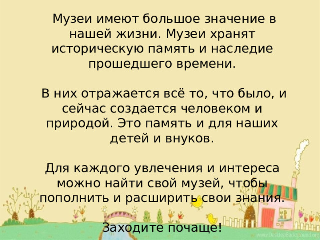   Музеи имеют большое значение в нашей жизни. Музеи хранят историческую память и наследие прошедшего времени.  В них отражается всё то, что было, и сейчас создается человеком и природой. Это память и для наших детей и внуков. Для каждого увлечения и интереса можно найти свой музей, чтобы пополнить и расширить свои знания. Заходите почаще! 