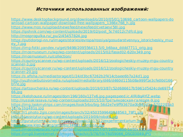 Источники использованных изображений: https://www.desktopbackground.org/download/o/2010/05/01/10698_cartoon-wallpapers-download-cartoon-wallpaper-download-free-wallpapers_1366x768_h.jpg https://www.mos.ru/upload/newsfeed/newsfeed/cvetaev(58).jpg https://ipshnik.com/wp-content/uploads/2019/02/post_5c74012c7dfcd.jpg http://mosprogulka.ru/_pu/2/45457824.jpg https://putidorogi-nn.ru/images/stories/evropa/rossiya/gosudarstvennyy_istoricheskiy_muzey_7.jpg https://img-fotki.yandex.ru/get/9498/209556413.5/0_b6baa_dddd7711_orig.jpg https://mosmuseum.ru/wp/wp-content/uploads/2015/02/fasad02-620x349.png https://mosmuseum.ru/collection/ https://countryscanner.ru/wp-content/uploads/2016/12/zoologicheskiy-muzey-mgu-countryscanner-3.jpg https://countryscanner.ru/wp-content/uploads/2016/12/zoologicheskiy-muzey-mgu-countryscanner-20.jpg https://s.afisha.ru/mediastorage/d1/24/d3bc67262b2f414cbaee6b7a24d1.jpg http://yuzhnoebutovomedia.ru/upload/medialibrary/d46/d460d115b08a999f1e3cfe00d166bf7e.jpg https://artsavchenko.ru/wp-content/uploads/2019/03/87c52d686617b5961d5424cde6975466.jpg https://kelohouse.ru/images/dom196/160x127x6.jpg.pagespeed.ic.4lRi8qAYlZ.webp http://russiakrasava.ru/wp-content/uploads/2015/10/Третьяковская-галерея-9.jpg https://img.lookmytrips.com/images/look5rbo/big-56d2e7e9ff93670a0b063d1a-5702203a33d7e-1bg481q.jpg https://i1.photo.2gis.com/images/branch/32/4503599649948563_78f1.jpg http://klassniytur.ru/wp-content/uploads/2019/09/robot1.jpg https://guruturizma.ru/wp-content/uploads/2017/12/experementarium.jpg https://www.kleo.ru/img/articles/346812_original.jpg https://moscowplaces.ru/wp-content/uploads/2017/07/1600x600-1050x550.jpg https://img0.liveinternet.ru/images/attach/c/3/76/59/76059066_DSC03049.JPG http://moscowalk.ru/images/2014/museum/museum_chocolate/museum_chocolate1.jpg 
