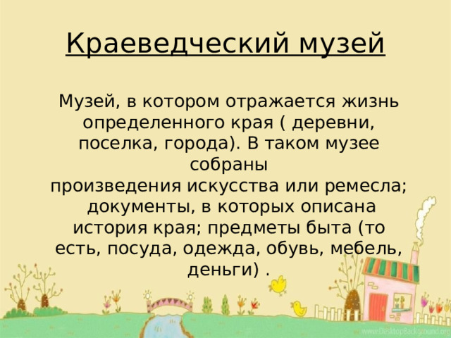 Краеведческий музей Музей, в котором отражается жизнь определенного края ( деревни, поселка, города). В таком музее собраны произведения искусства или ремесла; документы, в которых описана история края; предметы быта (то есть, посуда, одежда, обувь, мебель, деньги) . 