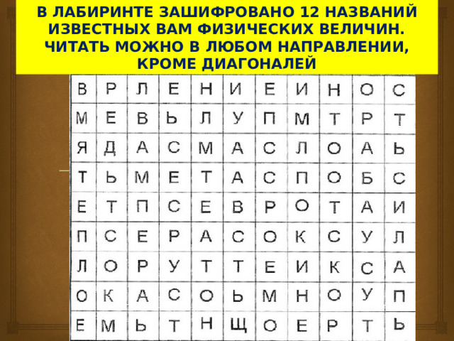 В ЛАБИРИНТЕ ЗАШИФРОВАНО 12 НАЗВАНИЙ ИЗВЕСТНЫХ ВАМ ФИЗИЧЕСКИХ ВЕЛИЧИН. ЧИТАТЬ МОЖНО В ЛЮБОМ НАПРАВЛЕНИИ, КРОМЕ ДИАГОНАЛЕЙ 