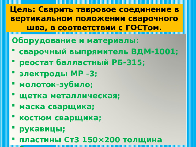 Цель: Сварить тавровое соединение в вертикальном положении сварочного шва, в соответствии с ГОСТом. Оборудование и материалы: сварочный выпрямитель ВДМ-1001; реостат балластный РБ-315; электроды МР -3; молоток-зубило; щетка металлическая; маска сварщика; костюм сварщика; рукавицы; пластины Ст3 150 × 200 толщина 5мм. 