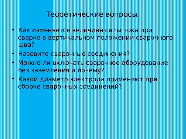 Теоретические вопросы. Как изменяется величина силы тока при сварке в вертикальном положении сварочного шва? Назовите сварочные соединения? Можно ли включать сварочное оборудование без заземления и почему? Какой диаметр электрода применяют при сборке сварочных соединений? 