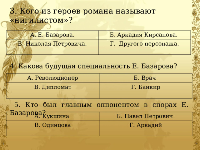 3. Кого из героев романа называют «нигилистом»? 4. Какова будущая специальность Е. Базарова?  5. Кто был главным оппонентом в спорах Е. Базарова?  А. Е. Базарова. Б. Аркадия Кирсанова. В. Николая Петровича. Г. Другого персонажа.  А. Революционер В. Дипломат Б. Врач Г. Банкир А. Кукшина В. Одинцова Б. Павел Петрович Г. Аркадий 