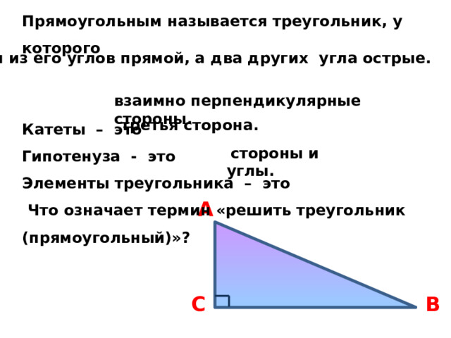 Прямоугольным называется треугольник, у которого   Катеты – это Гипотенуза - это Элементы треугольника – это  Что означает термин «решить треугольник (прямоугольный)»? один из его углов прямой, а два других угла острые.  взаимно перпендикулярные стороны. третья сторона.  стороны и углы. A B C 