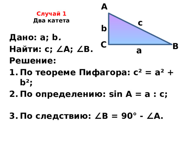 A Случай 1  Два катета   c b Дано: а; b .  Найти: с; ∠ А; ∠ В. Решение: По теореме Пифагора: c² = a² + b²; По определению: sin A = а : с; По следствию: ∠ В = 90° - ∠ А.   С В а 