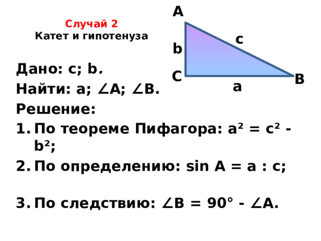A Случай 2  Катет и гипотенуза   c b Дано: с; b .  Найти: а; ∠ А; ∠ В. Решение: По теореме Пифагора: а² = с² - b²; По определению: sin A = а : с; По следствию: ∠ В = 90° - ∠ А.   С В а 