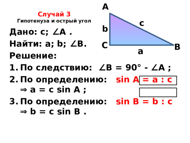 A Случай 3  Гипотенуза и острый угол   c b Дано: с; ∠ А .  Найти: а; b; ∠ В. Решение: По следствию: ∠ В = 90° - ∠ А ; По определению: sin A = а : с ⇒ а = с sin A ; По определению: sin В = b : с ⇒ b = с sin B .    С В а 