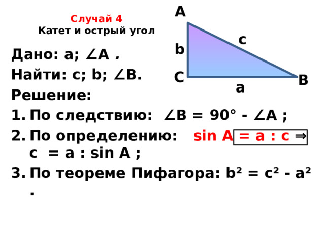 A Случай 4  Катет и острый угол   c b Дано: а; ∠ А .  Найти: с; b; ∠ В. Решение: По следствию: ∠ В = 90° - ∠ А ; По определению: sin A = а : с ⇒ с = а : sin A ; По теореме Пифагора: b² = с² - a² .    С В а 