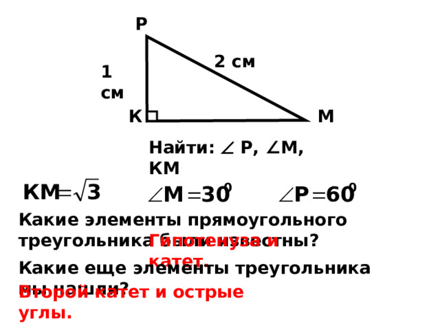 Р 2 см 1 см М К Найти:  Р, ∠М, КМ Какие элементы прямоугольного треугольника были известны? Гипотенуза и катет. Какие еще элементы треугольника мы нашли? Второй катет и острые углы. 