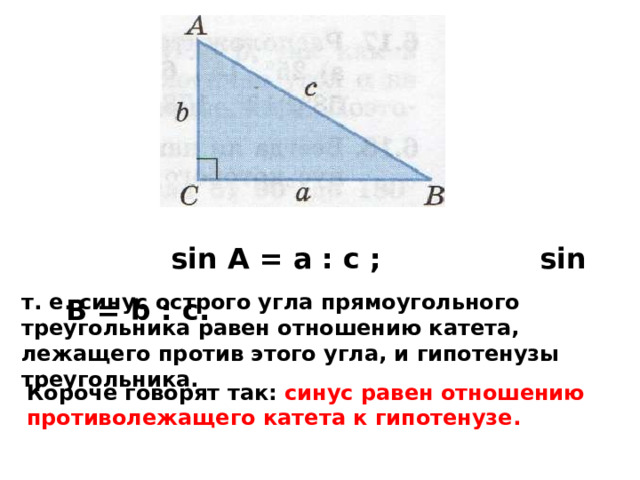  sin A = а : с ; sin B = b : с.  т. е. синус острого угла прямоугольного треугольника равен отношению катета, лежащего против этого угла, и гипотенузы треугольника. Короче говорят так: синус равен отношению противолежащего катета к гипотенузе. 