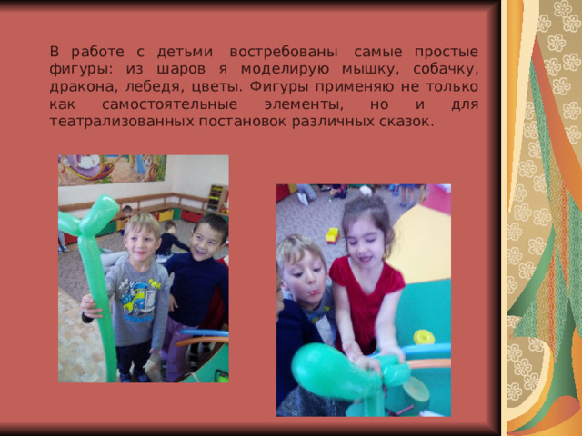 В работе с детьми  востребованы  самые простые фигуры: из шаров я моделирую мышку, собачку, дракона, лебедя, цветы. Фигуры применяю не только как самостоятельные элементы, но и для театрализованных постановок различных сказок. 