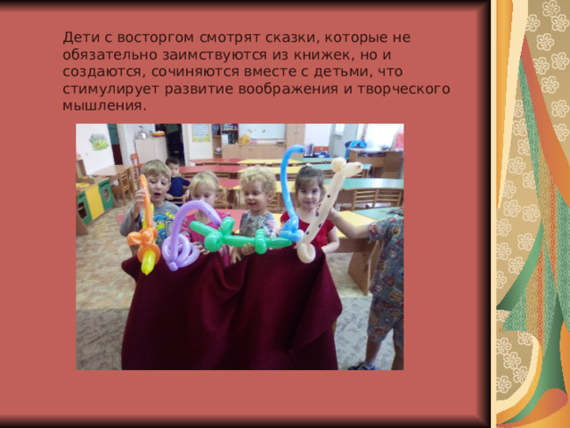 Дети с восторгом смотрят сказки, которые не обязательно заимствуются из книжек, но и создаются, сочиняются вместе с детьми, что стимулирует развитие воображения и творческого мышления. 