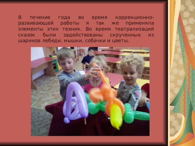 В течение года во время коррекционно-развивающей работы я так же применяла элементы этих техник. Во время театрализаций сказок были задействованы скрученные из шариков лебеди, мышки, собачки и цветы. 