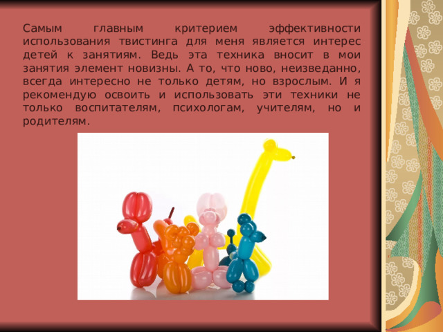 Самым главным критерием эффективности использования твистинга для меня является интерес детей к занятиям. Ведь эта техника вносит в мои занятия элемент новизны. А то, что ново, неизведанно, всегда интересно не только детям, но взрослым. И я рекомендую освоить и использовать эти техники не только воспитателям, психологам, учителям, но и родителям. 