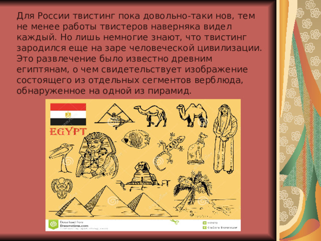 Для России твистинг пока довольно-таки нов, тем не менее работы твистеров наверняка видел каждый. Но лишь немногие знают, что твистинг зародился еще на заре человеческой цивилизации. Это развлечение было известно древним египтянам, о чем свидетельствует изображение состоящего из отдельных сегментов верблюда, обнаруженное на одной из пирамид. 