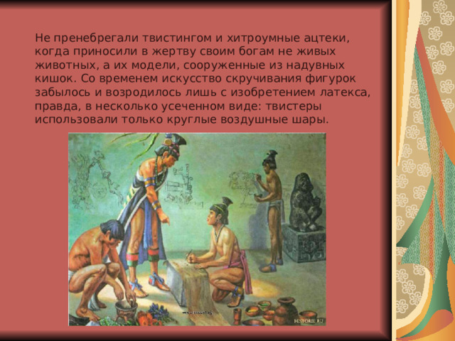 Не пренебрегали твистингом и хитроумные ацтеки, когда приносили в жертву своим богам не живых животных, а их модели, сооруженные из надувных кишок. Со временем искусство скручивания фигурок забылось и возродилось лишь с изобретением латекса, правда, в несколько усеченном виде: твистеры использовали только круглые воздушные шары. 