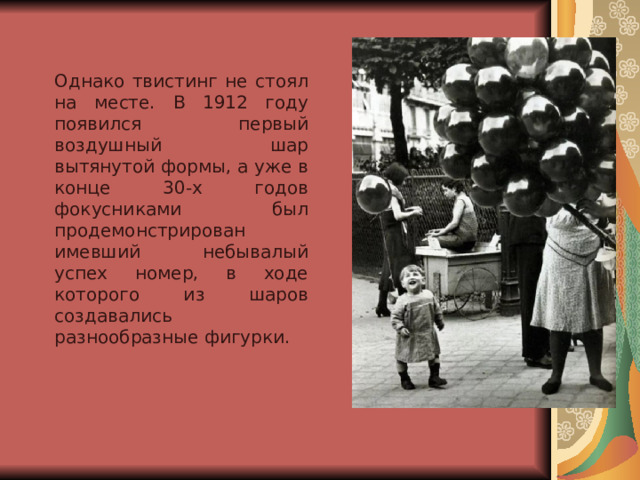 Однако твистинг не стоял на месте. В 1912 году появился первый воздушный шар вытянутой формы, а уже в конце 30-х годов фокусниками был продемонстрирован имевший небывалый успех номер, в ходе которого из шаров создавались разнообразные фигурки.  