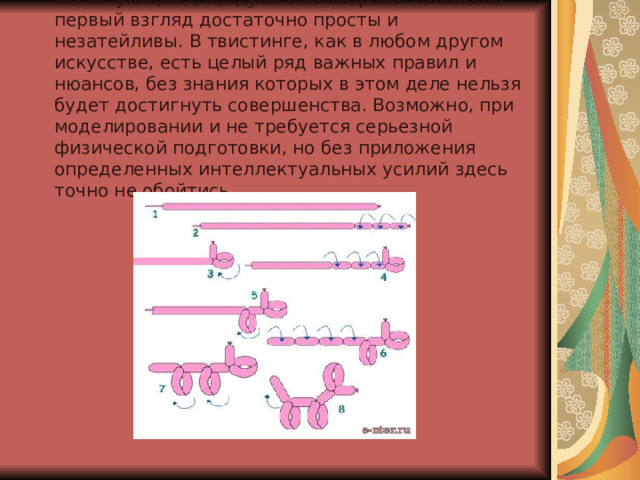 Манипуляции с воздушными шарами только на первый взгляд достаточно просты и незатейливы. В твистинге, как в любом другом искусстве, есть целый ряд важных правил и нюансов, без знания которых в этом деле нельзя будет достигнуть совершенства. Возможно, при моделировании и не требуется серьезной физической подготовки, но без приложения определенных интеллектуальных усилий здесь точно не обойтись 