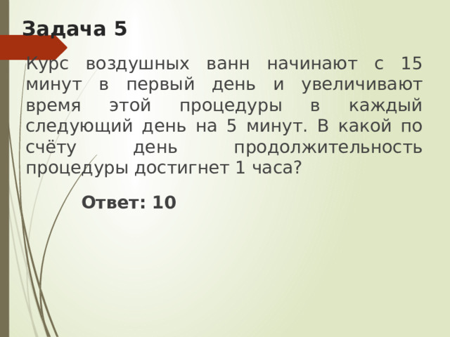 Задача 5 Курс воздушных ванн начинают с 15 минут в первый день и увеличивают время этой процедуры в каждый следующий день на 5 минут. В какой по счёту день продолжительность процедуры достигнет 1 часа?  Ответ: 10 