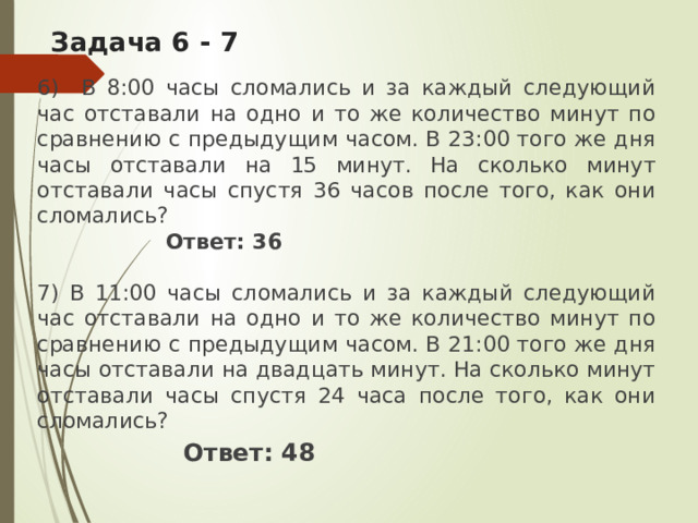 Задача 6 - 7   6) В 8:00 часы сломались и за каждый следующий час отставали на одно и то же количество минут по сравнению с предыдущим часом. В 23:00 того же дня часы отставали на 15 минут. На сколько минут отставали часы спустя 36 часов после того, как они сломались?  Ответ: 36 7) В 11:00 часы сломались и за каждый следующий час отставали на одно и то же количество минут по сравнению с предыдущим часом. В 21:00 того же дня часы отставали на двадцать минут. На сколько минут отставали часы спустя 24 часа после того, как они сломались?  Ответ: 48 