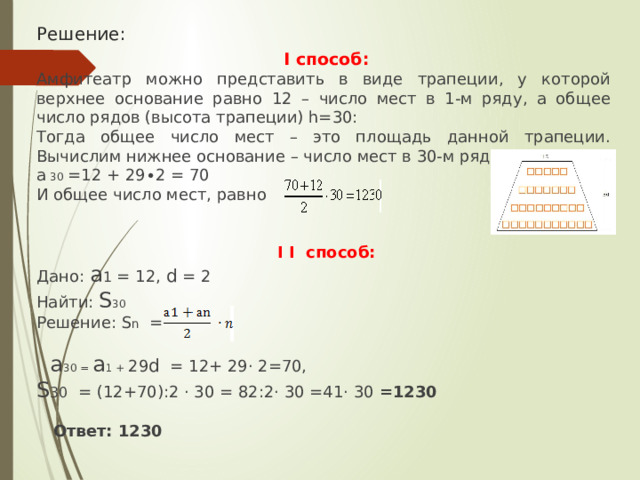 Решение:  I способ: Амфитеатр можно представить в виде трапеции, у которой верхнее основание равно 12 – число мест в 1-м ряду, а общее число рядов (высота трапеции) h=30: Тогда общее число мест – это площадь данной трапеции. Вычислим нижнее основание – число мест в 30-м ряду: а  30  =12 + 29∙2 = 70 И общее число мест, равно  I  I способ: Дано: а 1 = 12, d = 2 Найти: S 30 Решение: S n =  a 30 = а 1 + 29 d = 12+ 29· 2=70, S 30 = (12+70):2 · 30 = 82:2· 30 =41· 30 =1230   Ответ: 1230 