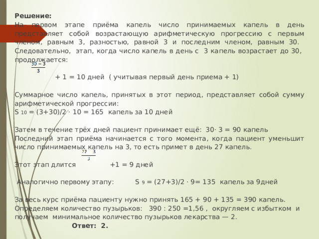 Решение: На первом этапе приёма капель число принимаемых капель в день представляет собой возрастающую арифметическую прогрессию с первым членом, равным 3, разностью, равной 3 и последним членом, равным 30. Следовательно, этап, когда число капель в день с 3 капель возрастает до 30, продолжается:    + 1 = 10 дней ( учитывая первый день приема + 1) Суммарное число капель, принятых в этот период, представляет собой сумму арифметической прогрессии: S 10 = (3+30)/2 · 10 = 165 капель за 10 дней   Затем в течение трёх дней пациент принимает ещё: 30· 3 = 90 капель Последний этап приёма начинается с того момента, когда пациент уменьшит число принимаемых капель на 3, то есть примет в день 27 капель. Этот этап длится   +1 = 9 дней   Аналогично первому этапу: S 9 = (27+3)/2 · 9= 135 капель за 9дней За весь курс приёма пациенту нужно принять 165 + 90 + 135 = 390 капель. Определяем количество пузырьков: 390 : 250 =1,56 , округляем с избытком и получаем минимальное количество пузырьков лекарства — 2.   Ответ:  2.  