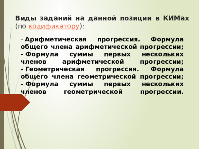 Виды заданий на данной позиции в КИМах    (по  кодификатору ): -   Арифметическая прогрессия. Формула общего члена арифметической прогрессии;  - Формула суммы первых нескольких членов арифметической прогрессии;  - Геометрическая прогрессия. Формула общего члена геометрической прогрессии;  - Формула суммы первых нескольких членов геометрической прогрессии.    