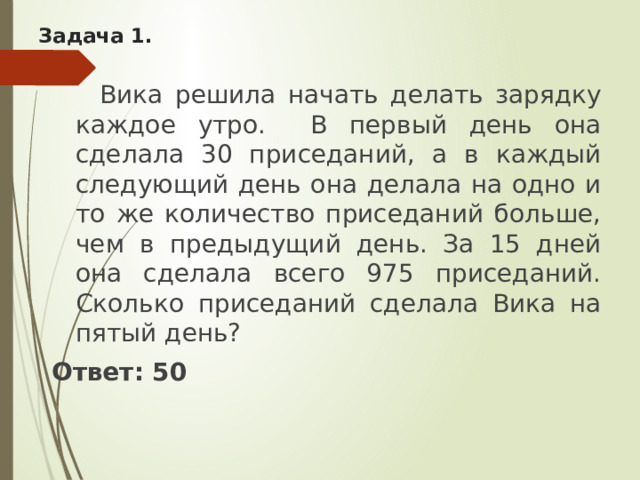 Задача 1.  Вика решила начать делать зарядку каждое утро. В первый день она сделала 30 приседаний, а в каждый следующий день она делала на одно и то же количество приседаний больше, чем в предыдущий день. За 15 дней она сделала всего 975 приседаний. Сколько приседаний сделала Вика на пятый день? Ответ: 50 