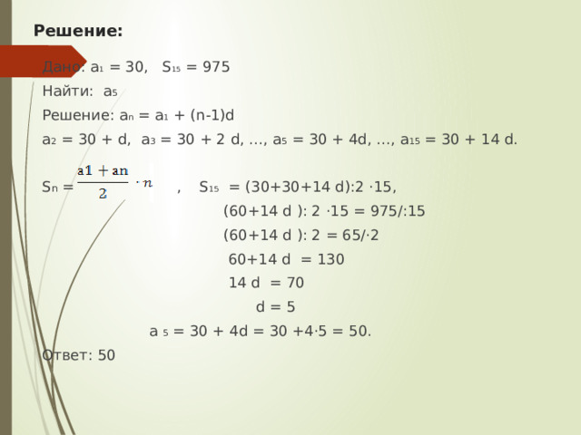 Решение: Дано: а 1 = 30, S 15 = 975 Найти: а 5 Решение: а n = а 1 + (n-1)d а 2 = 30 + d, а 3 = 30 + 2 d, …, а 5 = 30 + 4d, …, а 15 = 30 + 14 d.   S n = , S 15 = (30+30+14 d):2 ·15,  (60+14 d ): 2 ·15 = 975/:15  (60+14 d ): 2 = 65/·2  60+14 d = 130  14 d = 70  d = 5  а 5 = 30 + 4d = 30 +4·5 = 50. Ответ: 50 