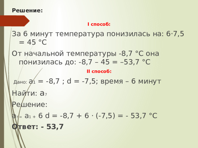 Решение: I способ: За 6 минут температура понизилась на: 6·7,5 = 45 °С От начальной температуры -8,7 °С она понизилась до: -8,7 – 45 = –53,7 °С II способ:   Дано: а 1 = -8,7 ; d = -7,5; время – 6 минут Найти: а 7 Решение: а 7 = а 1 + 6 d = -8,7 + 6 · (-7,5) = - 53,7 °С Ответ: - 53,7 