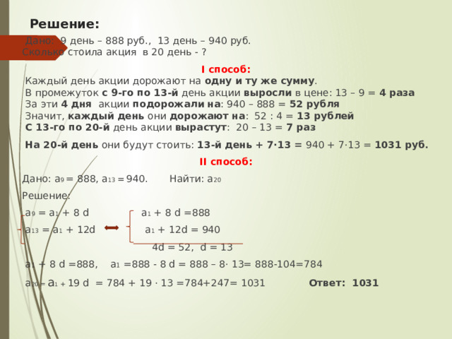 Решение:  Дано: 9 день – 888 руб., 13 день – 940 руб. Сколько стоила акция в 20 день - ? I способ:  Каждый день акции дорожают на  одну и ту же сумму .  В промежуток  с 9-го по 13-й  день акции  выросли  в цене: 13 – 9 =  4 раза   За эти  4 дня  акции  подорожали   на : 940 – 888 =  52 рубля  Значит,  каждый день  они  дорожают   на : 52 : 4 =  13 рублей   С 13-го по 20-й  день акции  вырастут : 20 – 13 =  7 раз   На 20-й день  они будут стоить: 13-й день + 7·13 =  940 + 7·13 =  1031 руб . II способ: Дано: а 9 = 888, а 13 =  940. Найти: а 20 Решение:  а 9 = а 1 + 8 d а 1 + 8 d =888  а 13 = а 1 + 12d а 1 + 12d = 940  4d = 52, d = 13  а 1 + 8 d =888, а 1 =888 - 8 d = 888 – 8· 13= 888-104=784  а 20 = а 1 + 19 d = 784 + 19 · 13 =784+247= 1031 Ответ: 1031 