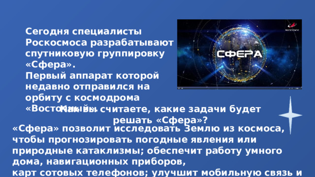 Сегодня специалисты Роскосмоса разрабатывают спутниковую группировку «Сфера». Первый аппарат которой недавно отправился на орбиту с космодрома «Восточный». Как вы считаете, какие задачи будет решать «Сфера»? «Сфера» позволит исследовать Землю из космоса, чтобы прогнозировать погодные явления или природные катаклизмы; обеспечит работу умного дома, навигационных приборов, карт сотовых телефонов; улучшит мобильную связь и Интернет. 