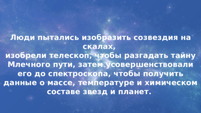 Люди пытались изобразить созвездия на скалах, изобрели телескоп, чтобы разгадать тайну Млечного пути, затем усовершенствовали его до спектроскопа, чтобы получить данные о массе, температуре и химическом составе звезд и планет. 