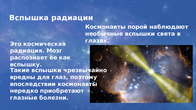 Вспышка радиации Космонавты порой наблюдают необычные вспышки света в глазах. Это космическая радиация. Мозг распознает ее как вспышку. Такие вспышки чрезвычайно вредны для глаз, поэтому впоследствии космонавты нередко приобретают глазные болезни. 