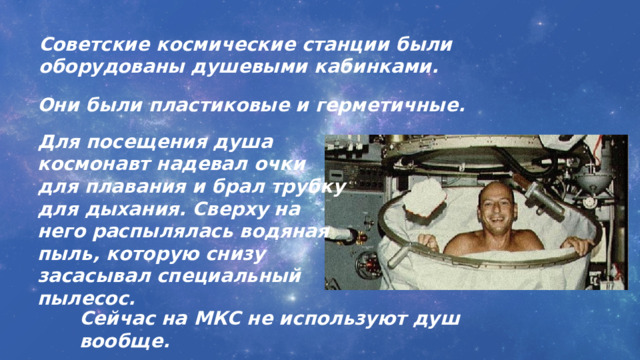 Советские космические станции были оборудованы душевыми кабинками. Они были пластиковые и герметичные. Для посещения душа космонавт надевал очки для плавания и брал трубку для дыхания. Сверху на него распылялась водяная пыль, которую снизу засасывал специальный пылесос. Сейчас на МКС не используют душ вообще. 