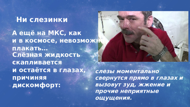 Ни слезинки А ещё на МКС, как и в космосе, невозможно плакать… Слёзная жидкость скапливается и остаётся в глазах, причиняя  дискомфорт: слезы моментально свернутся прямо в глазах и вызовут зуд, жжение и прочие неприятные ощущения. 