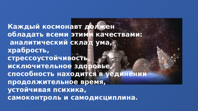 Каждый космонавт должен обладать всеми этими качествами:  аналитический склад ума, храбрость, стрессоустойчивость, исключительное здоровье, способность находится в уединении продолжительное время, устойчивая психика, самоконтроль и самодисциплина. 