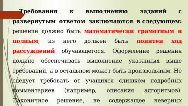 Требования к выполнению заданий с развернутым ответом заключаются в следующем: решение должно быть математически грамотным и полным , из него должен быть понятен ход рассуждений обучающегося. Оформление решения должно обеспечивать выполнение указанных выше требований, а в остальном может быть произвольным. Не следует требовать от учащихся слишком подробных комментариев (например, описания алгоритмов). Лаконичное решение, не содержащее неверных утверждений, все выкладки которого правильны, следует рассматривать как решение без недочетов. 