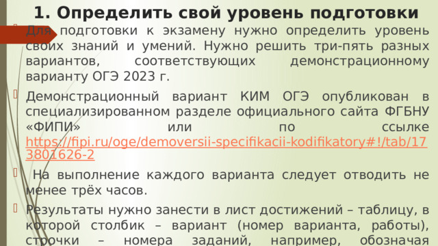 1. Определить свой уровень подготовки Для подготовки к экзамену нужно определить уровень своих знаний и умений. Нужно решить три-пять разных вариантов, соответствующих демонстрационному варианту ОГЭ 2023 г. Демонстрационный вариант КИМ ОГЭ опубликован в специализированном разделе официального сайта ФГБНУ «ФИПИ» или по ссылке https://fipi.ru/oge/demoversii-specifikacii-kodifikatory#!/tab/173801626-2  На выполнение каждого варианта следует отводить не менее трёх часов. Результаты нужно занести в лист достижений – таблицу, в которой столбик – вариант (номер варианта, работы), строчки – номера заданий, например, обозначая правильные ответы знаком «+», а неправильные знаком «–». 