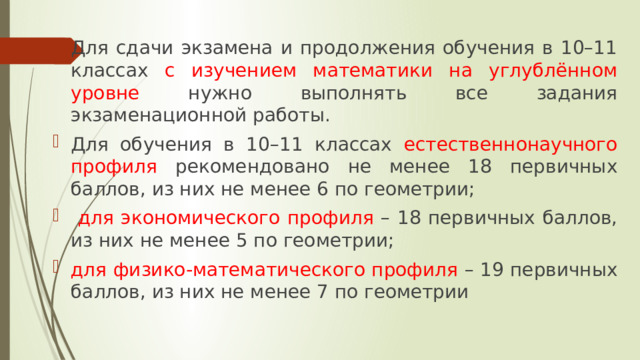 Для сдачи экзамена и продолжения обучения в 10–11 классах с изучением математики на углублённом уровне нужно выполнять все задания экзаменационной работы. Для обучения в 10–11 классах естественнонаучного профиля рекомендовано не менее 18 первичных баллов, из них не менее 6 по геометрии;  для экономического профиля – 18 первичных баллов, из них не менее 5 по геометрии; для физико-математического профиля – 19 первичных баллов, из них не менее 7 по геометрии 