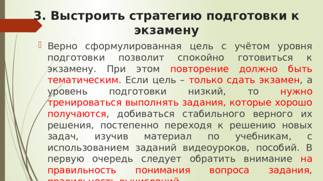 3. Выстроить стратегию подготовки к экзамену Верно сформулированная цель с учётом уровня подготовки позволит спокойно готовиться к экзамену. При этом повторение должно быть тематическим . Если цель – только сдать экзамен , а уровень подготовки низкий, то нужно тренироваться выполнять задания, которые хорошо получаются , добиваться стабильного верного их решения, постепенно переходя к решению новых задач, изучив материал по учебникам, с использованием заданий видеоуроков, пособий. В первую очередь следует обратить внимание на правильность понимания вопроса задания, правильность вычислений . 