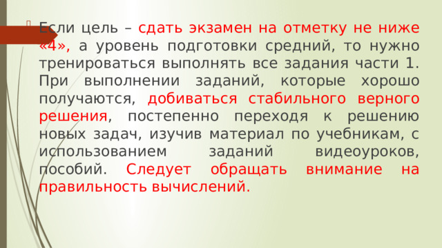 Если цель – сдать экзамен на отметку не ниже «4», а уровень подготовки средний, то нужно тренироваться выполнять все задания части 1. При выполнении заданий, которые хорошо получаются, добиваться стабильного верного решения , постепенно переходя к решению новых задач, изучив материал по учебникам, с использованием заданий видеоуроков, пособий. Следует обращать внимание на правильность вычислений. 